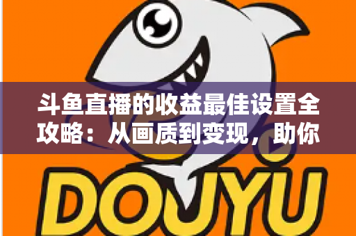 斗鱼直播的收益最佳设置全攻略：从画质到变现，助你轻松提升直播收入