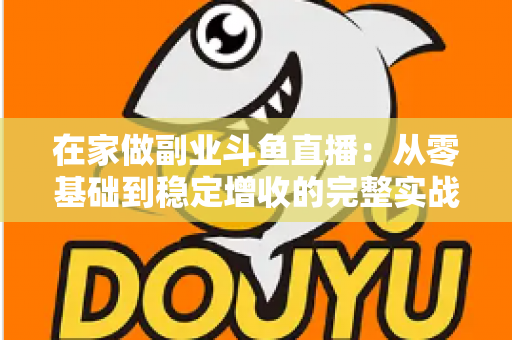 在家做副业斗鱼直播：从零基础到稳定增收的完整实战指南