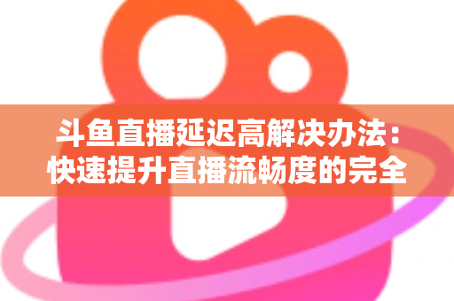 斗鱼直播延迟高解决办法：快速提升直播流畅度的完全指南