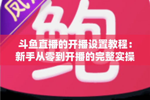 斗鱼直播的开播设置教程：新手从零到开播的完整实操指南