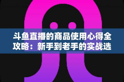 斗鱼直播的商品使用心得全攻略:新手到老手的实战选购经验分享 斗鱼直播的商品使用心得全攻略:新手到老手的实战选购经验分享