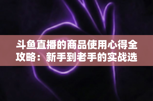 斗鱼直播的商品使用心得全攻略:新手到老手的实战选购经验分享 斗鱼直播的商品使用心得全攻略:新手到老手的实战选购经验分享