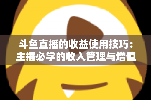 斗鱼直播的收益使用技巧：主播必学的收入管理与增值指南