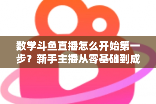 数学斗鱼直播怎么开始第一步？新手主播从零基础到成功开播的完整指南
