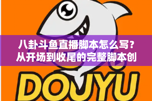 八卦斗鱼直播脚本怎么写？从开场到收尾的完整脚本创作实战指南