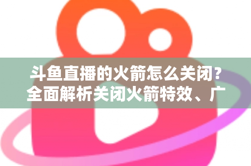 斗鱼直播的火箭怎么关闭？全面解析关闭火箭特效、广播与提醒的实用教程