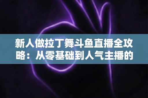 新人做拉丁舞斗鱼直播全攻略：从零基础到人气主播的实用指南