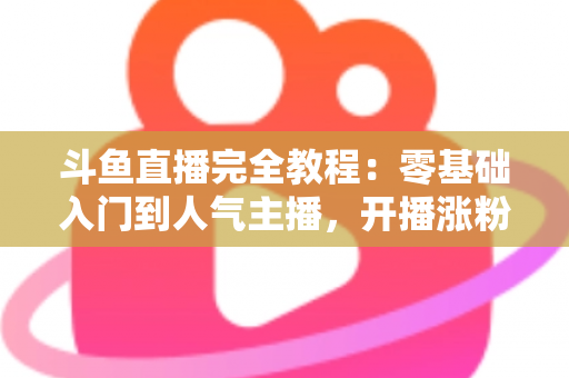 斗鱼直播完全教程:零基础入门到人气主播,开播涨粉与变现一站式实战指南 斗鱼直播完全教程:零基础入门到人气主播,开播涨粉与变现一站式实战指南