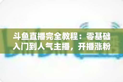 斗鱼直播完全教程:零基础入门到人气主播,开播涨粉与变现一站式实战指南 斗鱼直播完全教程:零基础入门到人气主播,开播涨粉与变现一站式实战指南
