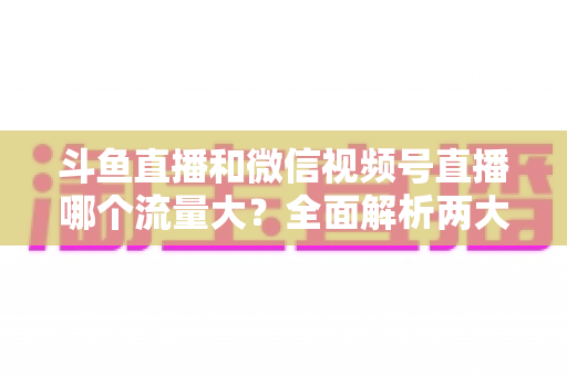 斗鱼直播和微信视频号直播哪个流量大？全面解析两大平台流量格局与创作者选择指南