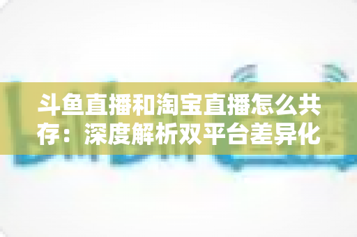 斗鱼直播和淘宝直播怎么共存:深度解析双平台差异化定位与融合共生策略 斗鱼直播和淘宝直播怎么共存:深度解析双平台差异化定位与融合共生策略