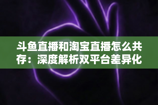 斗鱼直播和淘宝直播怎么共存:深度解析双平台差异化定位与融合共生策略 斗鱼直播和淘宝直播怎么共存:深度解析双平台差异化定位与融合共生策略