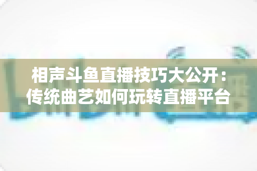 相声斗鱼直播技巧大公开:传统曲艺如何玩转直播平台实战指南 相声斗鱼直播技巧大公开:传统曲艺如何玩转直播平台实战指南