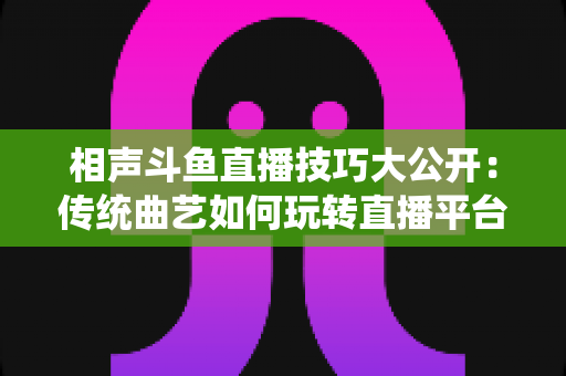 相声斗鱼直播技巧大公开：传统曲艺如何玩转直播平台实战指南