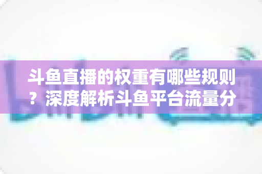 斗鱼直播的权重有哪些规则？深度解析斗鱼平台流量分配机制与权重提升实战指南