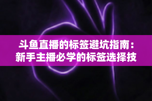 斗鱼直播的标签避坑指南:新手主播必学的标签选择技巧与常见误区全解析 斗鱼直播的标签避坑指南:新手主播必学的标签选择技巧与常见误区全解析