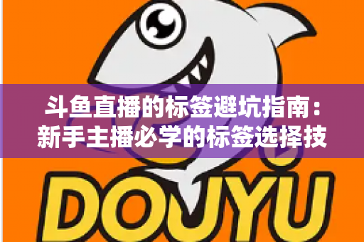 斗鱼直播的标签避坑指南：新手主播必学的标签选择技巧与常见误区全解析