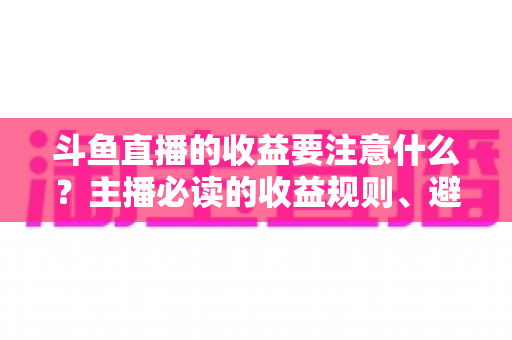 斗鱼直播的收益要注意什么？主播必读的收益规则、避坑指南与合规变现全解析