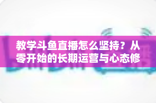 教学斗鱼直播怎么坚持?从零开始的长期运营与心态修炼完全指南 教学斗鱼直播怎么坚持?从零开始的长期运营与心态修炼完全指南