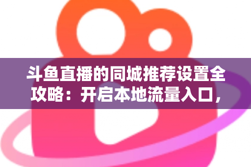 斗鱼直播的同城推荐设置全攻略：开启本地流量入口，精准触达同城观众的实用指南