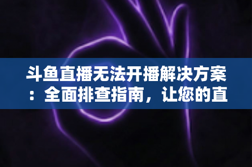 斗鱼直播无法开播解决方案：全面排查指南，让您的直播间快速恢复正常