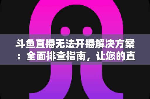 斗鱼直播无法开播解决方案：全面排查指南，让您的直播间快速恢复正常