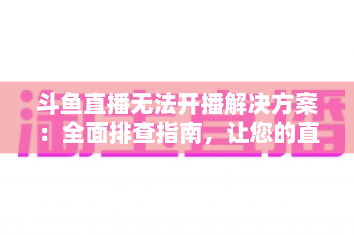 斗鱼直播无法开播解决方案：全面排查指南，让您的直播间快速恢复正常