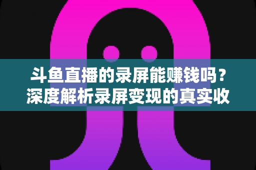 斗鱼直播的录屏能赚钱吗？深度解析录屏变现的真实收益、版权风险与合规操作全攻略