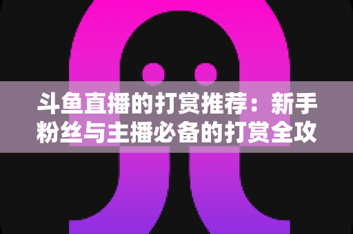 斗鱼直播的打赏推荐:新手粉丝与主播必备的打赏全攻略 斗鱼直播的打赏推荐:新手粉丝与主播必备的打赏全攻略