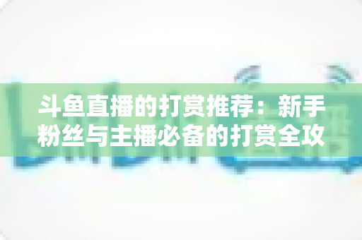 斗鱼直播的打赏推荐：新手粉丝与主播必备的打赏全攻略