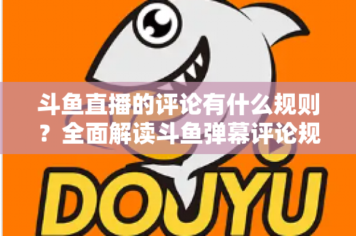 斗鱼直播的评论有什么规则？全面解读斗鱼弹幕评论规范与实用指南