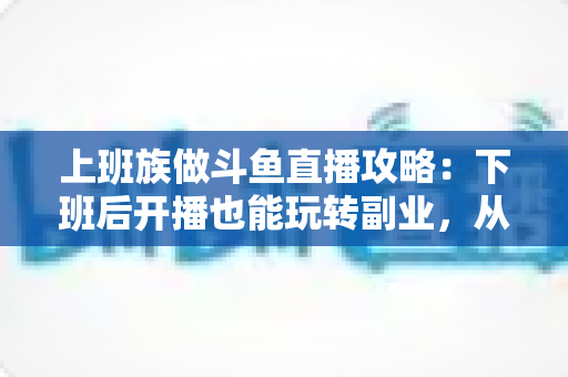 上班族做斗鱼直播攻略：下班后开播也能玩转副业，从零起步到稳定涨粉的实战指南