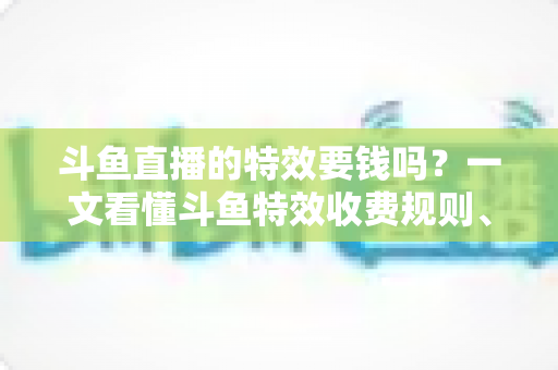 斗鱼直播的特效要钱吗？一文看懂斗鱼特效收费规则、免费特效清单与实用省钱攻略