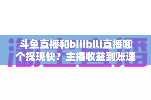 斗鱼直播和bilibili直播哪个提现快?主播收益到账速度全方位对比与实用攻略 斗鱼直播和bilibili直播哪个提现快?主播收益到账速度全方位对比与实用攻略