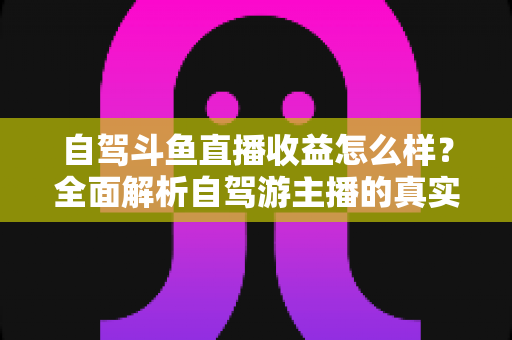 自驾斗鱼直播收益怎么样?全面解析自驾游主播的真实收入水平与变现攻略 自驾斗鱼直播收益怎么样?全面解析自驾游主播的真实收入水平与变现攻略
