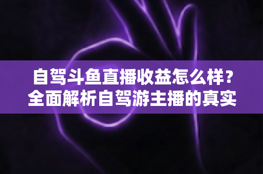自驾斗鱼直播收益怎么样？全面解析自驾游主播的真实收入水平与变现攻略