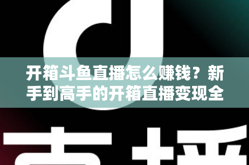 开箱斗鱼直播怎么赚钱？新手到高手的开箱直播变现全攻略