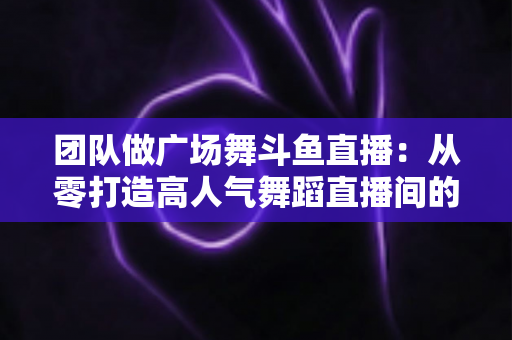 团队做广场舞斗鱼直播:从零打造高人气舞蹈直播间的完整指南 团队做广场舞斗鱼直播:从零打造高人气舞蹈直播间的完整指南