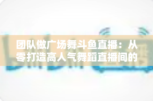团队做广场舞斗鱼直播:从零打造高人气舞蹈直播间的完整指南 团队做广场舞斗鱼直播:从零打造高人气舞蹈直播间的完整指南