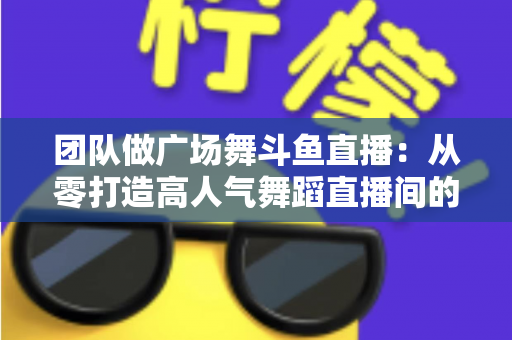 团队做广场舞斗鱼直播：从零打造高人气舞蹈直播间的完整指南