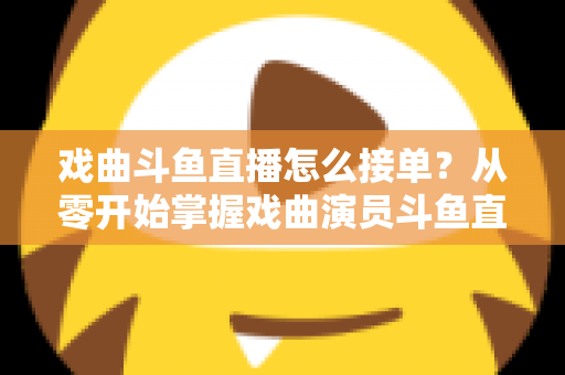 戏曲斗鱼直播怎么接单？从零开始掌握戏曲演员斗鱼直播接单全流程实战攻略