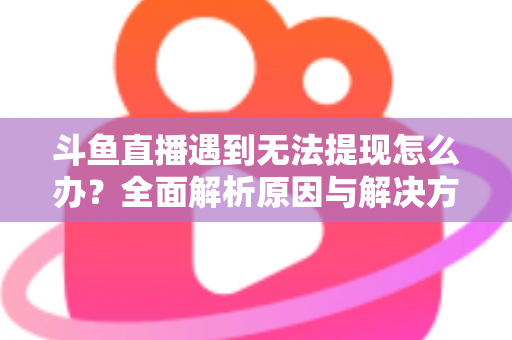 斗鱼直播遇到无法提现怎么办？全面解析原因与解决方案，助您顺利拿到直播收益