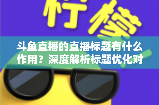 斗鱼直播的直播标题有什么作用？深度解析标题优化对直播间流量与人气的关键影响
