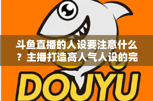 斗鱼直播的人设要注意什么?主播打造高人气人设的完整指南与避坑攻略 斗鱼直播的人设要注意什么?主播打造高人气人设的完整指南与避坑攻略