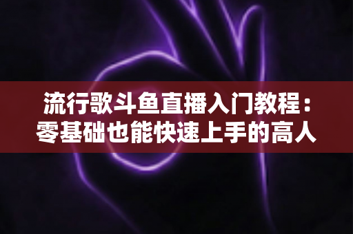 流行歌斗鱼直播入门教程：零基础也能快速上手的高人气唱歌直播间搭建全攻略
