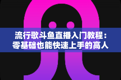 流行歌斗鱼直播入门教程：零基础也能快速上手的高人气唱歌直播间搭建全攻略