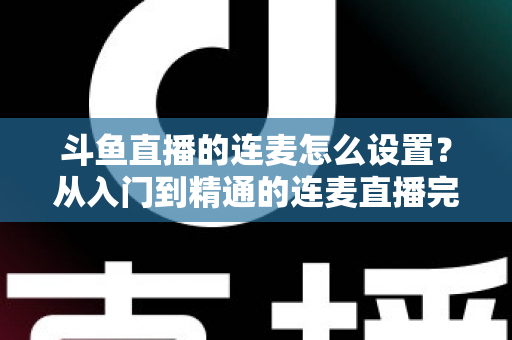 斗鱼直播的连麦怎么设置？从入门到精通的连麦直播完整教程指南