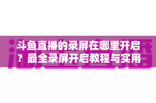 斗鱼直播的录屏在哪里开启?最全录屏开启教程与实用技巧一网打尽 斗鱼直播的录屏在哪里开启?最全录屏开启教程与实用技巧一网打尽