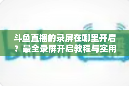 斗鱼直播的录屏在哪里开启?最全录屏开启教程与实用技巧一网打尽 斗鱼直播的录屏在哪里开启?最全录屏开启教程与实用技巧一网打尽