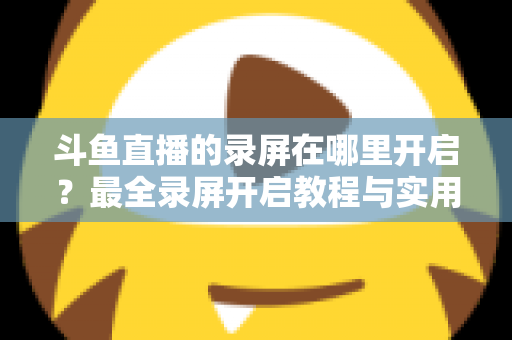 斗鱼直播的录屏在哪里开启？最全录屏开启教程与实用技巧一网打尽